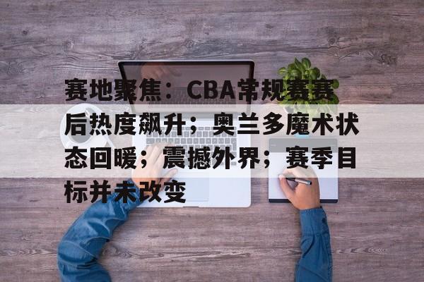 包含赛地聚焦：CBA常规赛赛后热度飙升；奥兰多魔术状态回暖；震撼外界；赛季目标并未改变的词条-开元网站